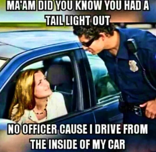 MA'AM DID YOU KNOW YOU HAD TAIL LIGHT OUT "HO OFFICER CQUSE DRIVE FROM