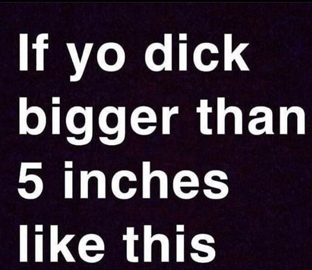 If Yo Dick Bigger Than 5 Inches Like This Ifunny