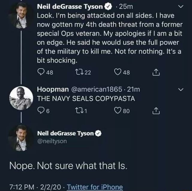 Neil deGrasse Tyson @ - Look. I'm being attacked on all sides. I have now  gotten my death threat from a former special Ops veteran. My apologies if I  am a bit