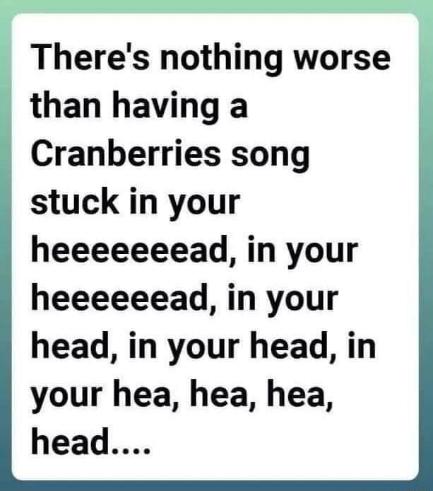 There S Nothing Worse Than Having A Cranberries Song Stuck In Your Heeeeeeead In Your Heeeeeead In Your Head In Your Head In Your Hea Hea Ea Head