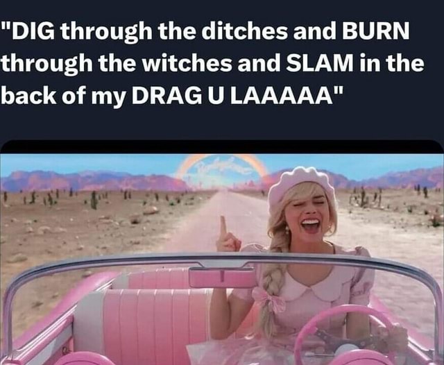 "DIG through the ditches and BURN through the witches and SLAM in the back of my DRAG U LAAAAA