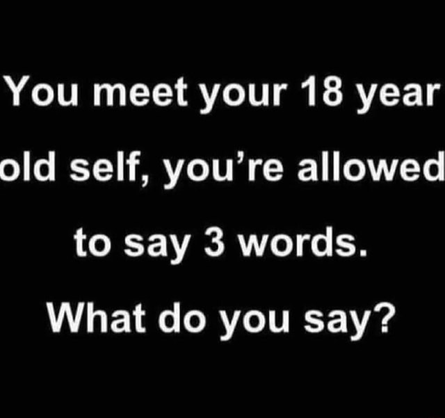 you-meet-your-18-year-old-self-you-re-allowed-to-say-3-words-what-do