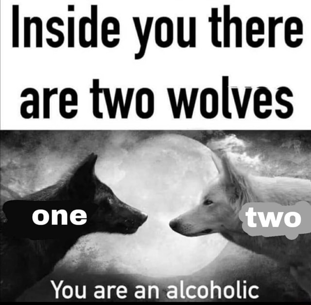 Inside you there are two wolves one two You are an alcoholic - )