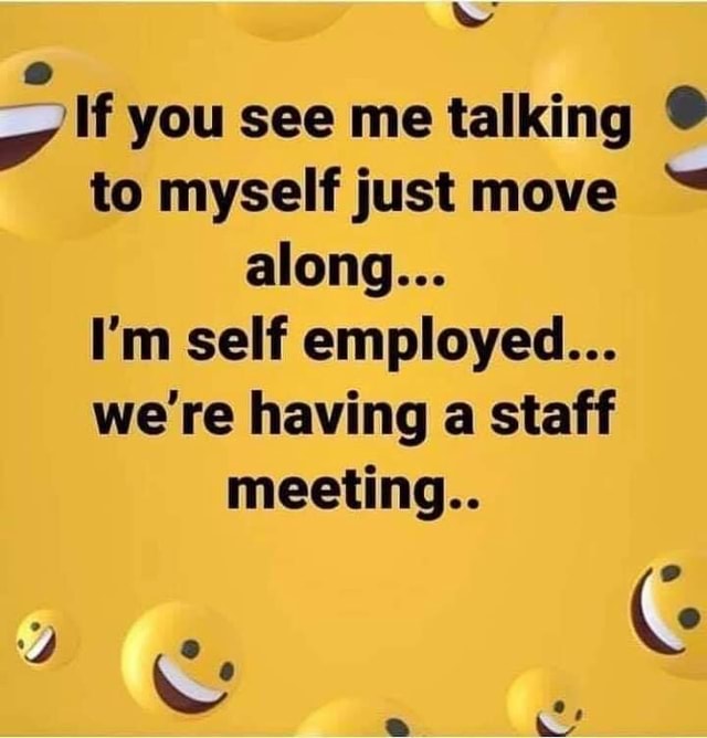 If you see me talking to myself just move along... I'm self employed ...