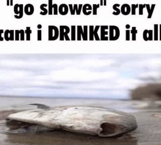 "go shower sorry cant i DRINKED it all )