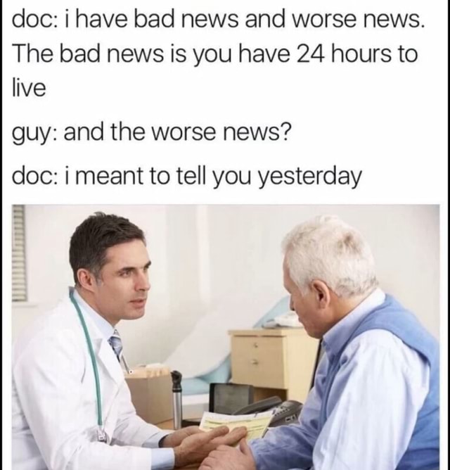 Doc i have bad news and worse news. The bad news is you have 24 hours to live guy and the