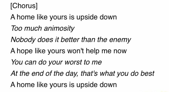 [Chorus] A home like yours is upside down Too much animosity Nobody ...