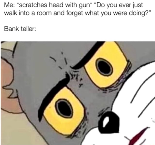 Me *scratches head with gun* "Do you ever just walk into a room and