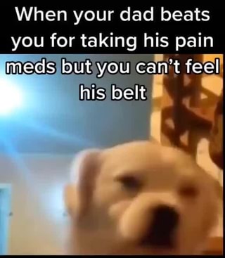 When your dad beats you for taking his pain
meds but you can't feel his) belt