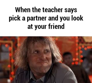 When the teacher says pick a partner and you look at your friend ...