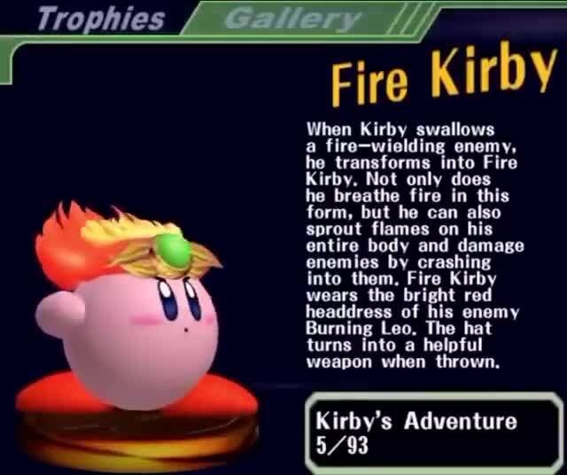 Fire Kirby When Kirby swallows a fire-wielding enemy, he transforms into Fire  Kirby. Not only does he breathe fire in this form, but he can also sprout  flames on his entire body and damage enemies by crashing into them. Fire  Kirby wears the bright red ...