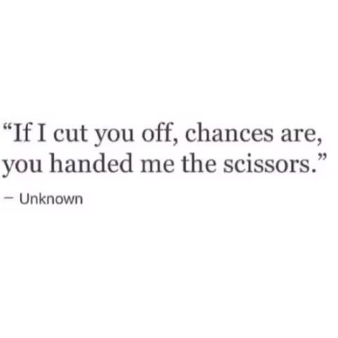 “If I cut you off, chances are, you handed me the scissors.” - Unknown - )