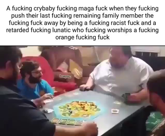 A fucking crybaby fucking maga fuck when they fucking push their last fucking remaining family member the fucking fuck away by being a fucking racist fuck and a retarded fucking lunatic who fucking worships a fucking orange fucking fuck - iFunny