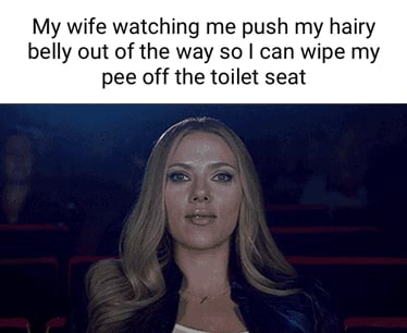 My wife watching me push my hairy belly out of the way so I can wipe my