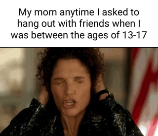 My mom anytime I asked to hang out with friends when was between the ...