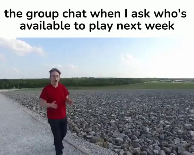 the group chat when i ask who's available to play next week