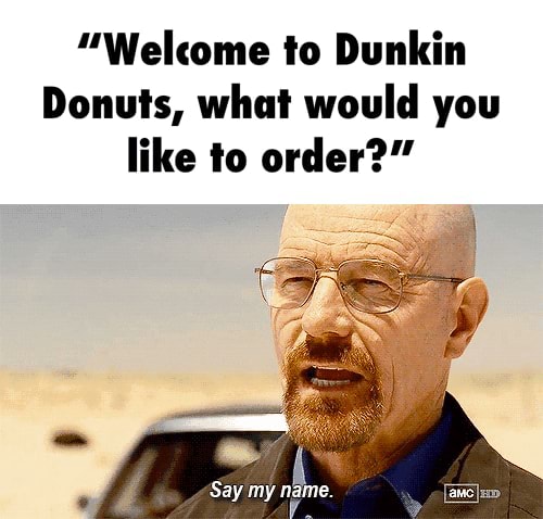 "Welcome to Dunkin Donuts, what would you like to order?" Say my name. - )