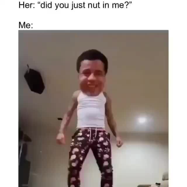 Her "did you just nut in me?" Me iFunny