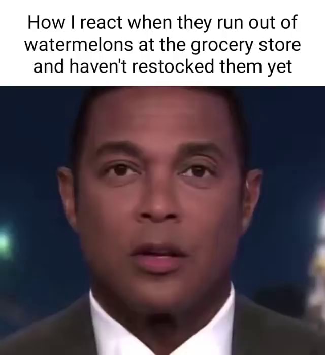 How I react when they run out of watermelons at the grocery store and