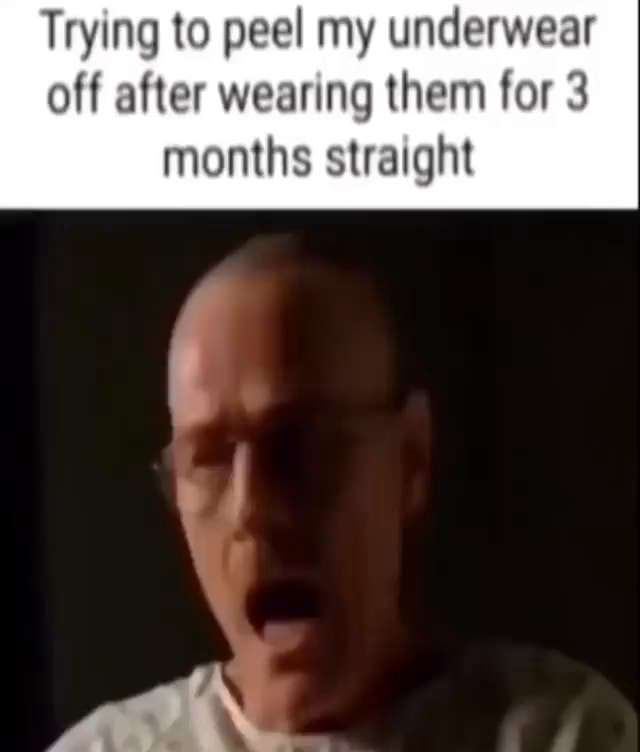 Trying to peel my underwear off after wearing them for 3 months ...