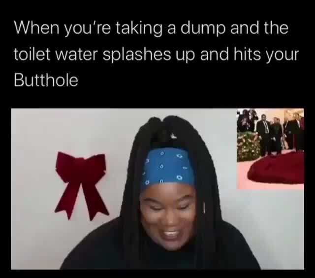 When you're taking a dump and the toilet water splashes up and hits