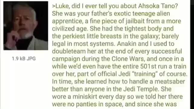 >Luke, did I ever tell you about Ahsoka Tano? She was your father's exotic teenage alien apprentice, a fine piece of jailbait from a more civilized age. She had the tightest body and the perkiest little breasts in the galaxy; barely legal in most systems. Anakin and I used to doubleteam her at the end of every successful campaign during the Clone Wars, and once ina while we'd even have the entire 501 st run a train over her, part of official Jedi "training" of course In time, she learned how to handle a meatsaber better than anyone in the Jedi Temple. She wore a miniskirt every day so we told her there - iFunny