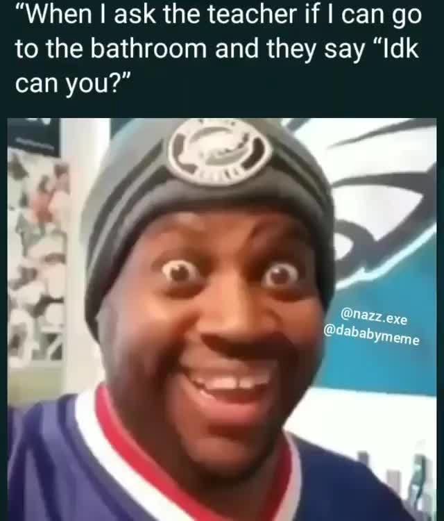 "When ! ask the teacher if I can go to the bathroom and they say "Idk