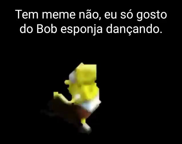 Tem meme não, eu só gosto do Bob esponja dançando. - iFunny