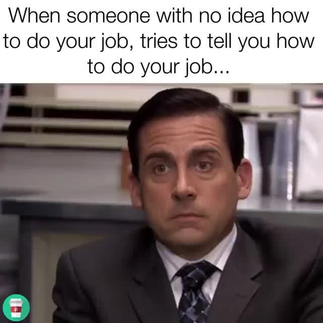 When someone with no idea how to do your job, tries to tell you how to ...