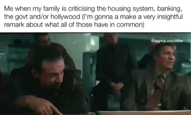 Me When My Family Is Criticising The Housing System Banking The Govt 