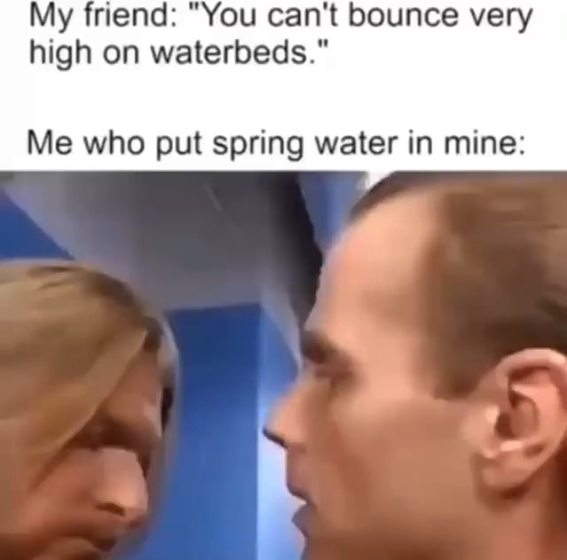 My friend "You can't bounce very high on waterbeds." Me who put spring