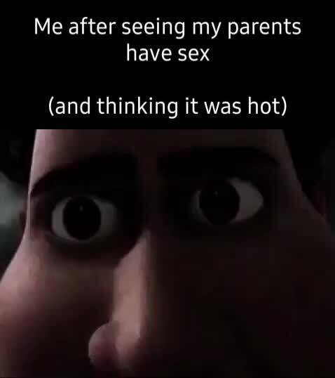 Me After Seeing My Parents Have Sex And Thinking It Was Hot Ifunny