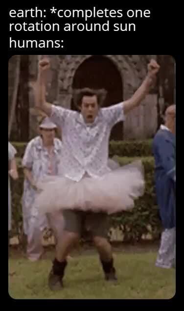 Earth: *completes one rotation around sun humans: - iFunny