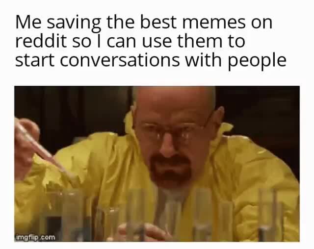 Me saving the best memes on reddit so I can use them to start