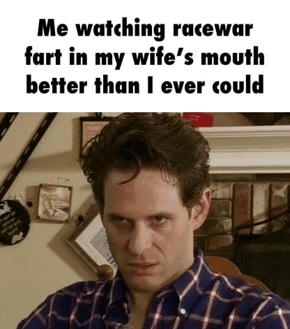 Me watching racewar fart in my wife's mouth better than I ever could