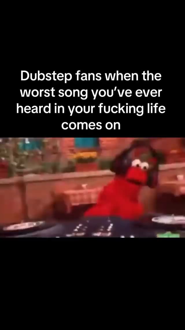 Dubstep fans when the worst song you've ever heard in your fucking life ...