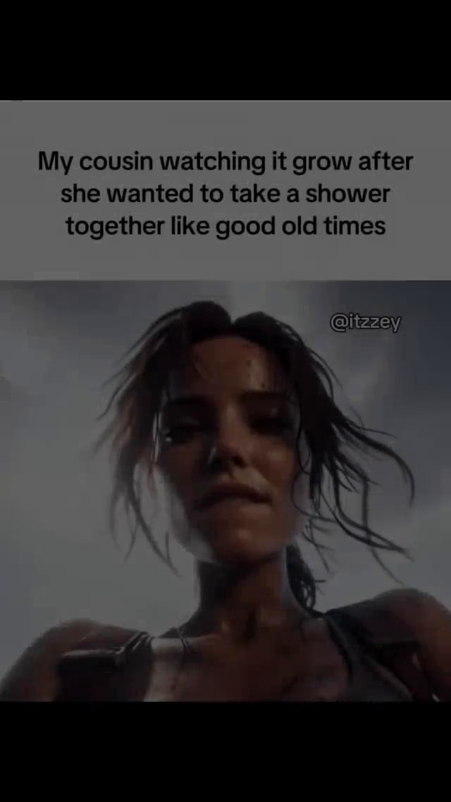 My cousin watching it grow after she wanted to take a shower together like good old times Gitezey - iFunny