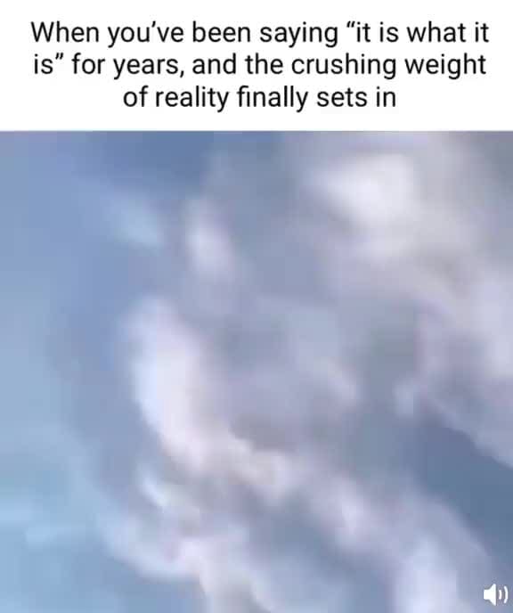 When you've been saying "it is what it is" for years, and the crushing