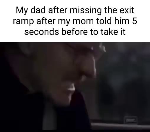 My dad after missing the exit ramp after my mom told him 5 seconds ...