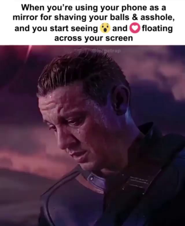 When you're using your phone as a mirror for shaving your balls & asshole, and you start seeing