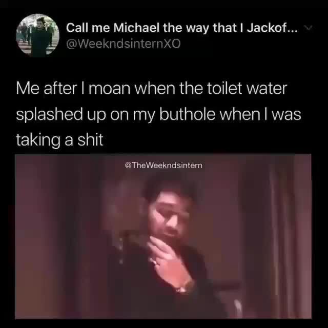 Call me Michael the way that Jackof... Me after I moan when the toilet