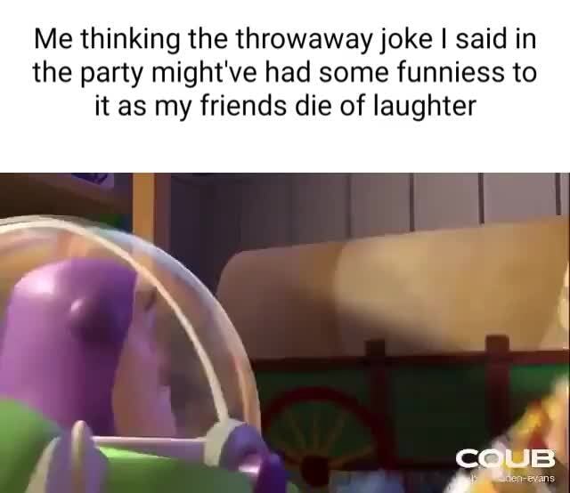 Me thinking the throwaway joke I said in the party might've had some