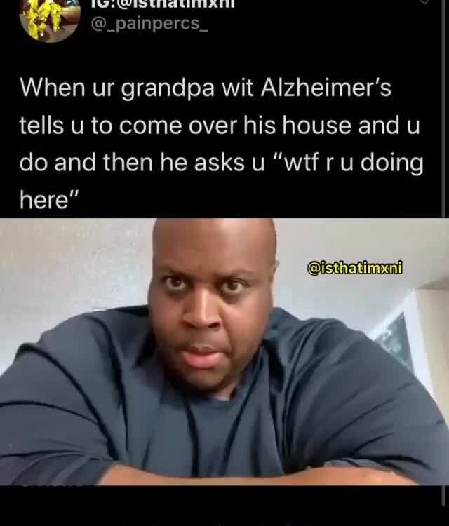 When ur grandpa wit Alzheimer's tells u to come over his house and u do ...