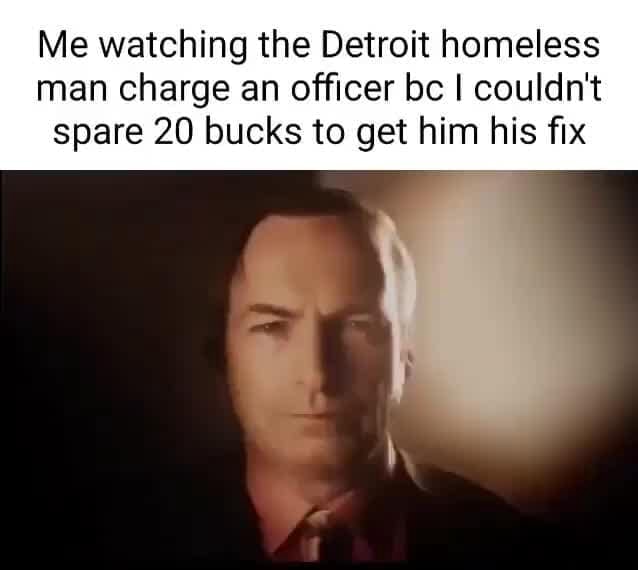 Me watching the Detroit homeless man charge an officer be I couldn't