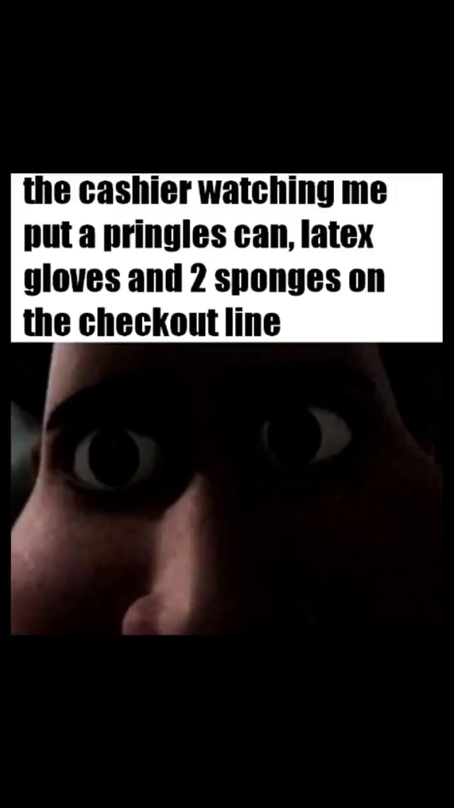 The cashier watching me put a pringles can, latex gloves and 2 sponges