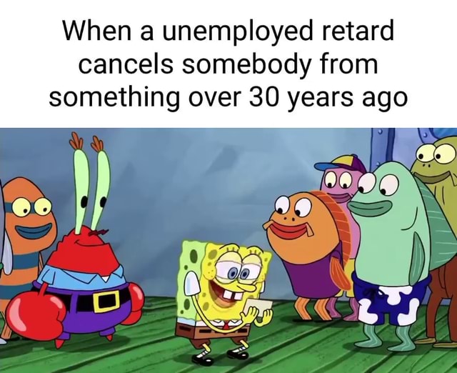 When unemployed retard cancels somebody from something over 30 years ...