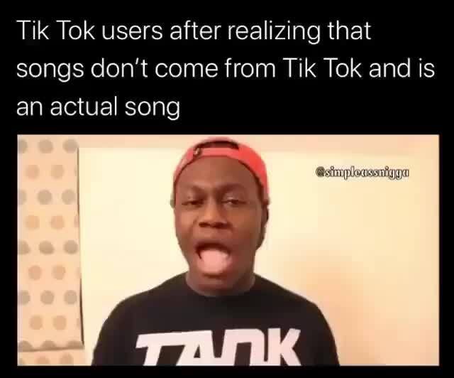 Tik Tok users after realizing that songs don't come from Tik Tok and is