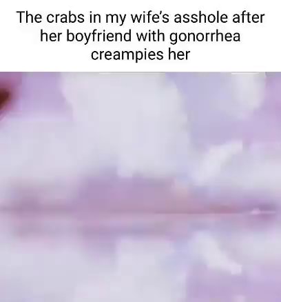 The crabs in my wife's asshole after her boyfriend with gonorrhea ...