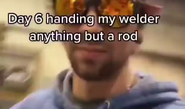 Day handing my welder, anything but a rod - iFunny