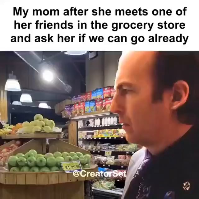 My mom after she meets one of her friends in the grocery store and ask ...